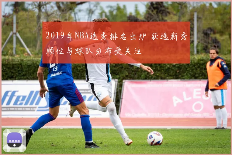 2019年NBA选秀排名出炉 获选新秀顺位与球队分布受关注