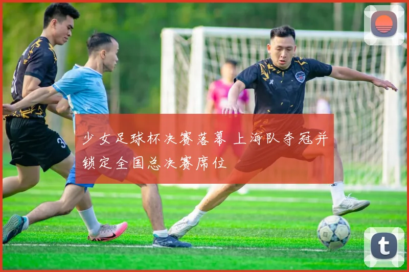 少女足球杯决赛落幕 上海队夺冠并锁定全国总决赛席位