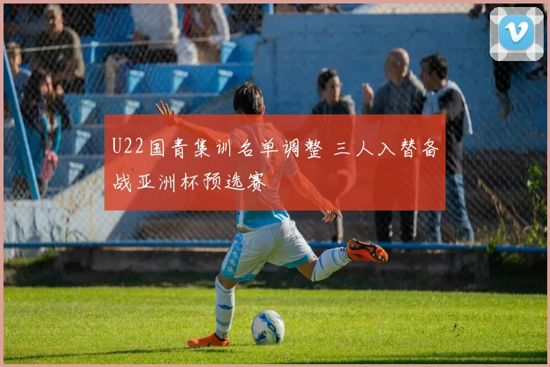 U22国青集训名单调整 三人入替备战亚洲杯预选赛
