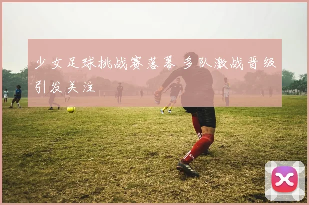 少女足球挑战赛落幕 多队激战晋级引发关注