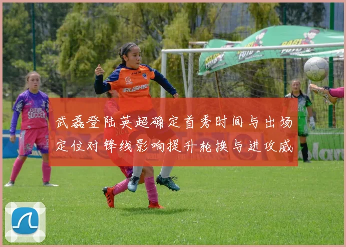 武磊登陆英超确定首秀时间与出场定位对锋线影响提升轮换与进攻威胁