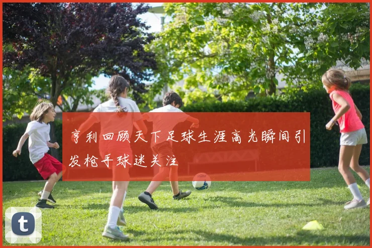 亨利回顾天下足球生涯高光瞬间引发枪手球迷关注