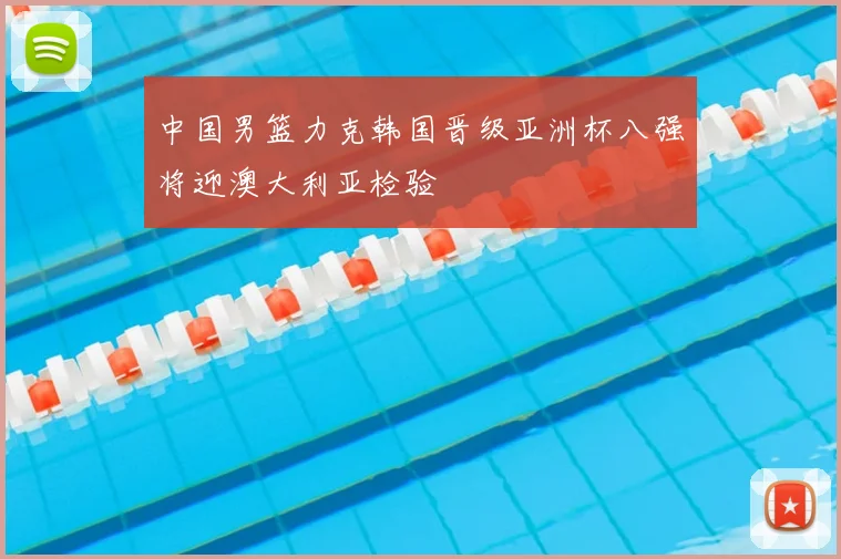 中国男篮力克韩国晋级亚洲杯八强将迎澳大利亚检验
