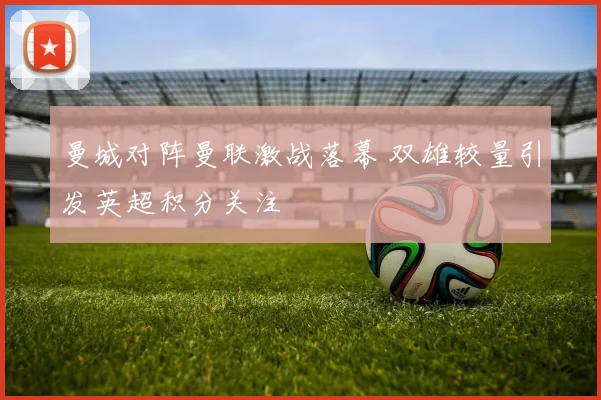 曼城对阵曼联激战落幕 双雄较量引发英超积分关注