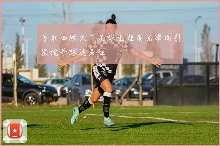 亨利回顾天下足球生涯高光瞬间引发枪手球迷关注