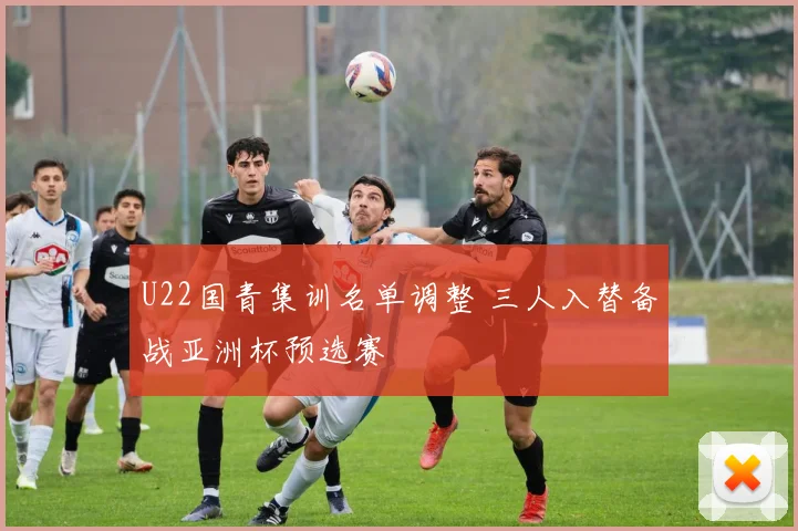U22国青集训名单调整 三人入替备战亚洲杯预选赛