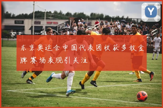 东京奥运会中国代表团收获多枚金牌 赛场表现引关注