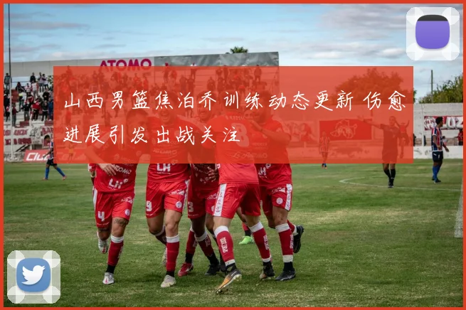 山西男篮焦泊乔训练动态更新 伤愈进展引发出战关注