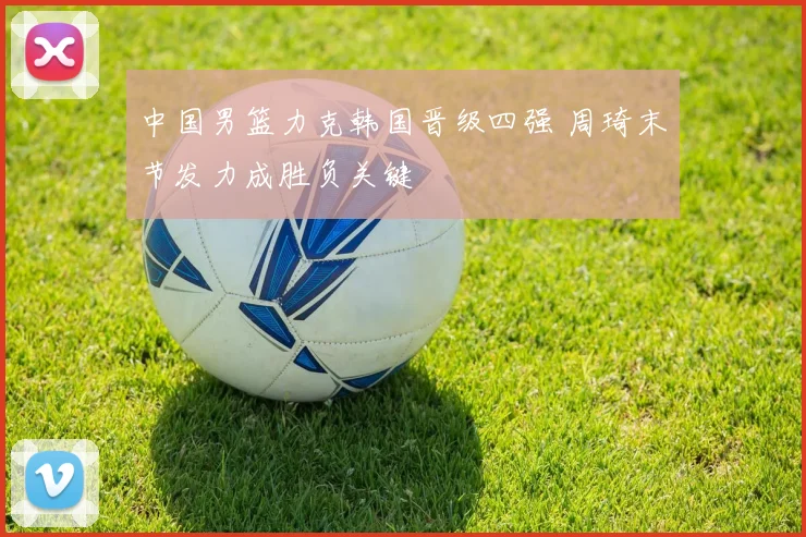 中国男篮力克韩国晋级四强 周琦末节发力成胜负关键
