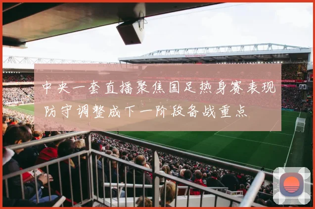 中央一套直播聚焦国足热身赛表现 防守调整成下一阶段备战重点