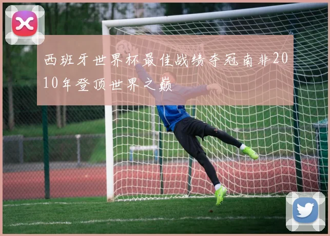 西班牙世界杯最佳战绩夺冠南非2010年登顶世界之巅