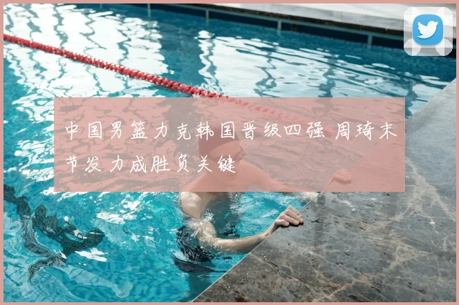 中国男篮力克韩国晋级四强 周琦末节发力成胜负关键