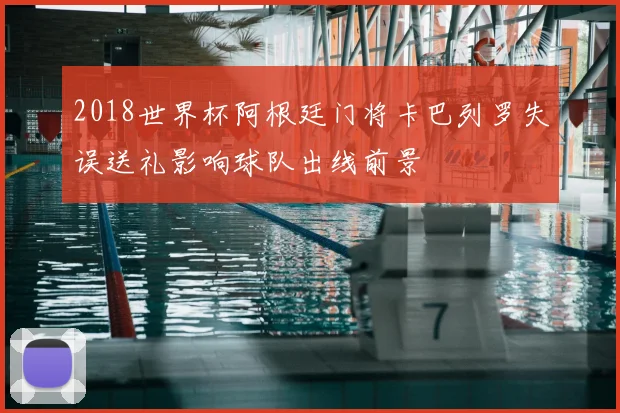 2018世界杯阿根廷门将卡巴列罗失误送礼影响球队出线前景