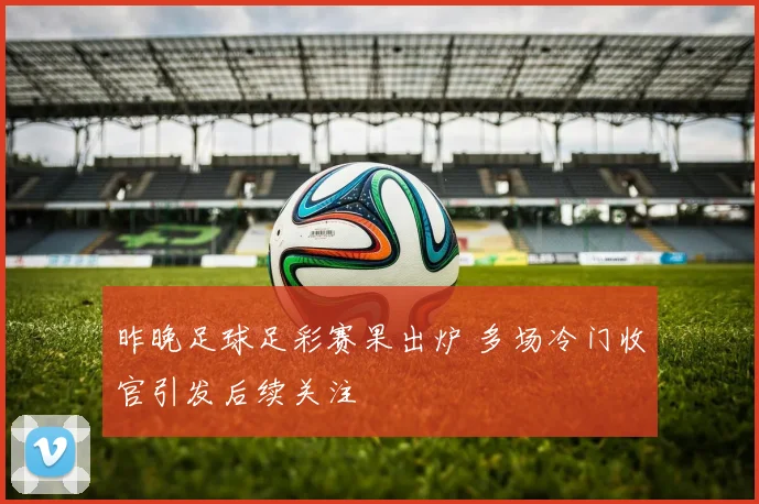 昨晚足球足彩赛果出炉 多场冷门收官引发后续关注