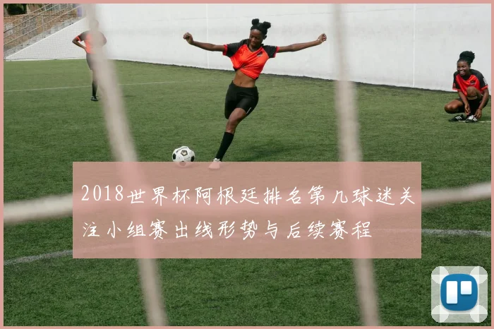 2018世界杯阿根廷排名第几球迷关注小组赛出线形势与后续赛程