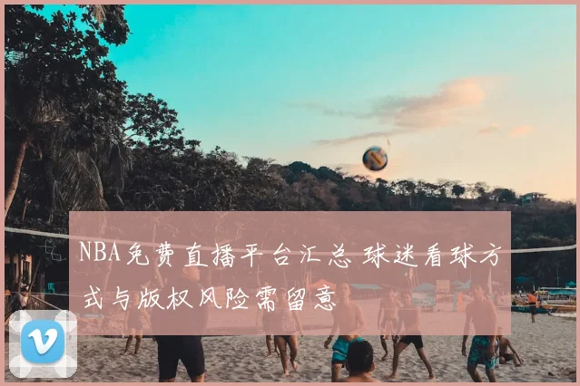 NBA免费直播平台汇总 球迷看球方式与版权风险需留意