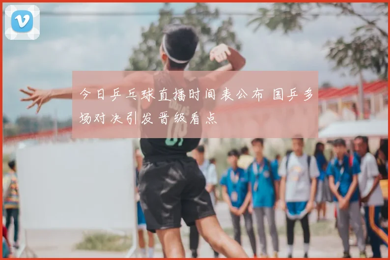 今日乒乓球直播时间表公布 国乒多场对决引发晋级看点
