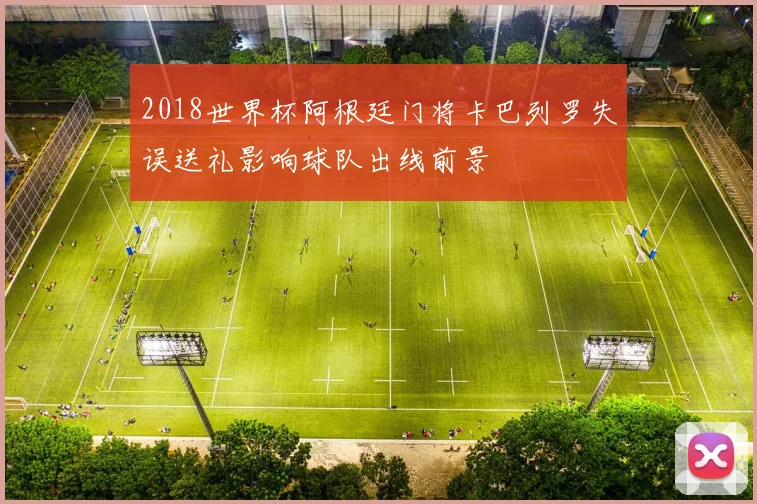 2018世界杯阿根廷门将卡巴列罗失误送礼影响球队出线前景