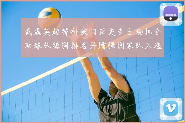 武磊英超替补破门获更多出场机会助球队稳固排名并增强国家队入选可能