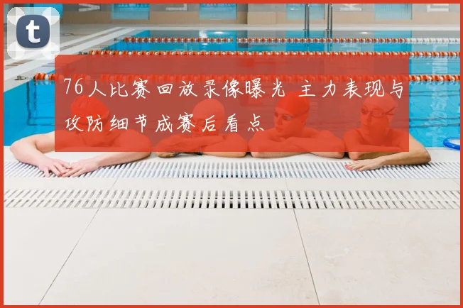76人比赛回放录像曝光 主力表现与攻防细节成赛后看点