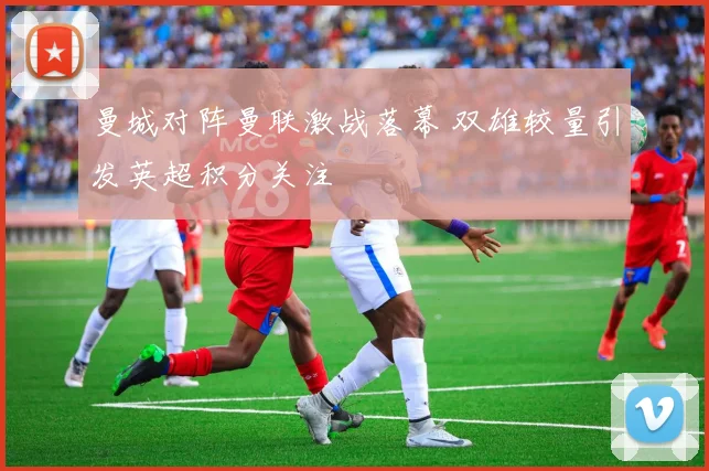 曼城对阵曼联激战落幕 双雄较量引发英超积分关注