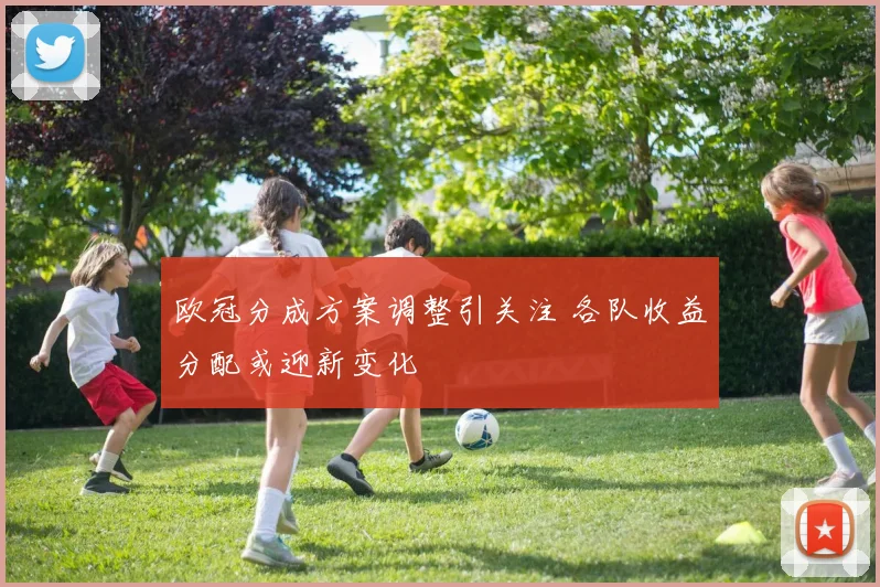 欧冠分成方案调整引关注 各队收益分配或迎新变化