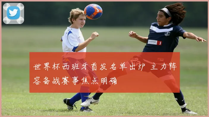 世界杯西班牙首发名单出炉 主力阵容备战赛事焦点明确