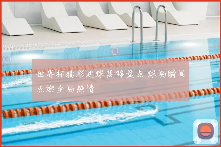 世界杯精彩进球集锦盘点 球场瞬间点燃全场热情